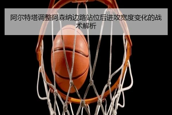 阿尔特塔调整阿森纳边路站位后进攻宽度变化的战术解析