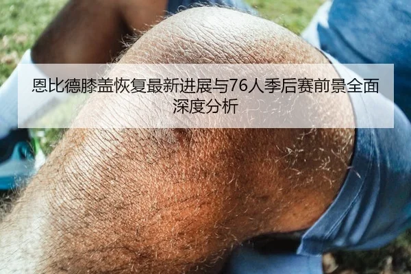 恩比德膝盖恢复最新进展与76人季后赛前景全面深度分析