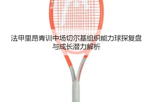 法甲里昂青训中场切尔基组织能力球探复盘与成长潜力解析