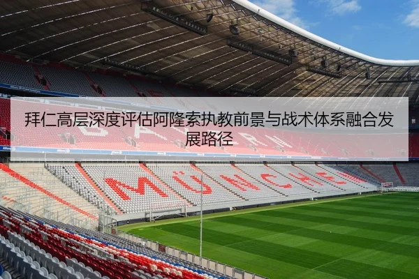 拜仁高层深度评估阿隆索执教前景与战术体系融合发展路径