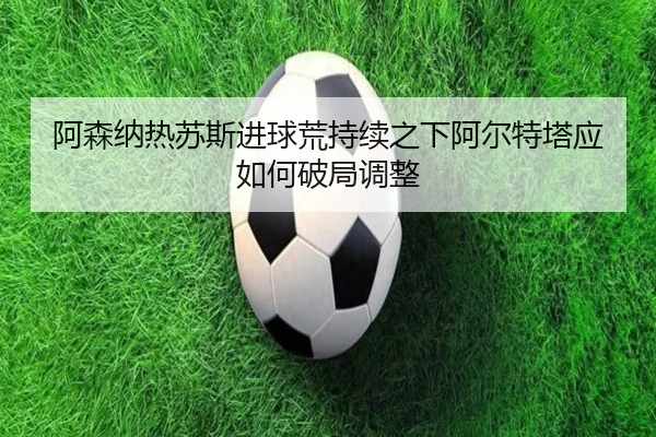 阿森纳热苏斯进球荒持续之下阿尔特塔应如何破局调整 | okooo