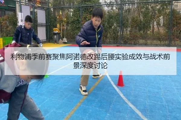利物浦季前赛聚焦阿诺德改踢后腰实验成效与战术前景深度讨论