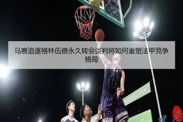 马赛追逐格林伍德永久转会谈判将如何重塑法甲竞争格局