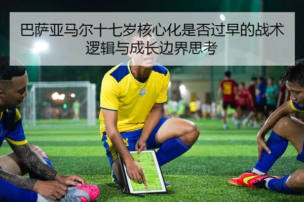 巴萨亚马尔十七岁核心化是否过早的战术逻辑与成长边界思考