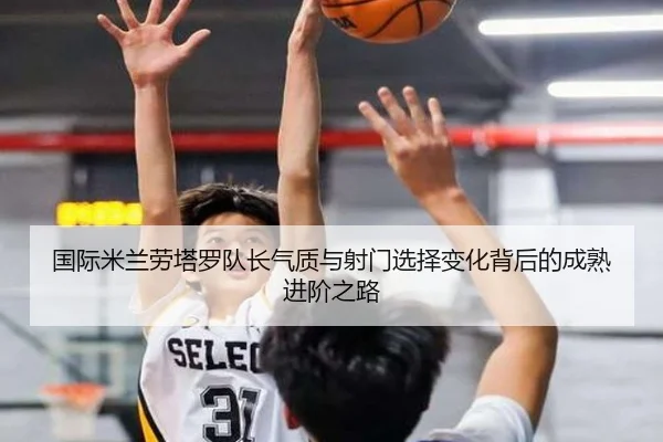 国际米兰劳塔罗队长气质与射门选择变化背后的成熟进阶之路