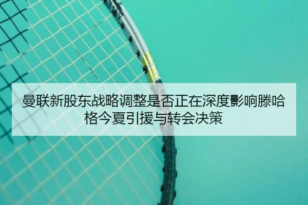曼联新股东战略调整是否正在深度影响滕哈格今夏引援与转会决策