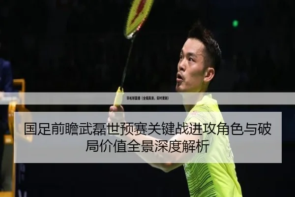 国足前瞻武磊世预赛关键战进攻角色与破局价值全景深度解析