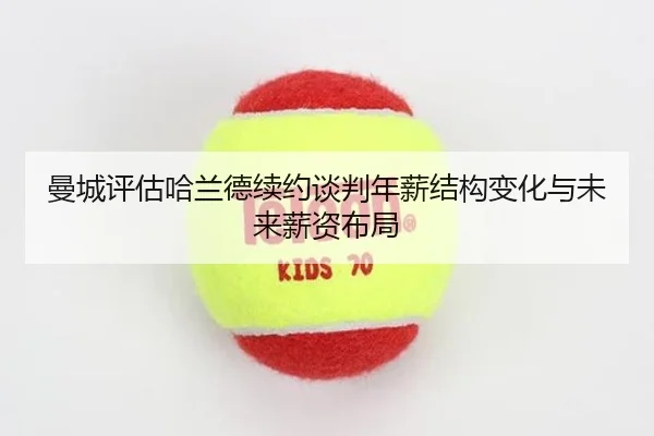 曼城评估哈兰德续约谈判年薪结构变化与未来薪资布局