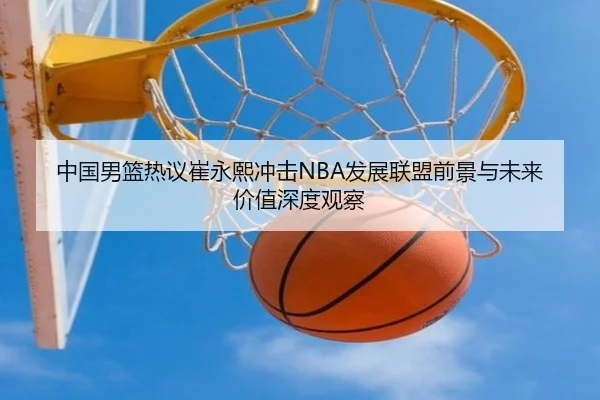 中国男篮热议崔永熙冲击NBA发展联盟前景与未来价值深度观察