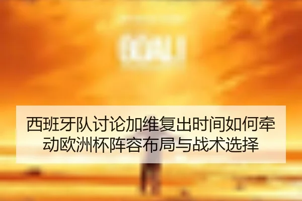 西班牙队讨论加维复出时间如何牵动欧洲杯阵容布局与战术选择