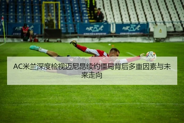 AC米兰深度检视迈尼昂续约僵局背后多重因素与未来走向