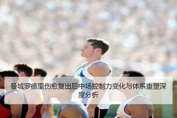 曼城罗德里伤愈复出后中场控制力变化与体系重塑深度分析