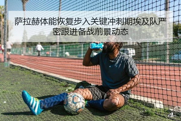 萨拉赫体能恢复步入关键冲刺期埃及队严密跟进备战前景动态